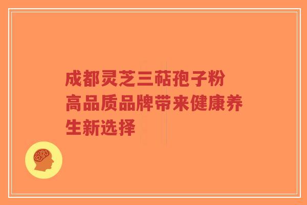 成都灵芝三萜孢子粉 高品质品牌带来健康养生新选择-第1张图片-超越