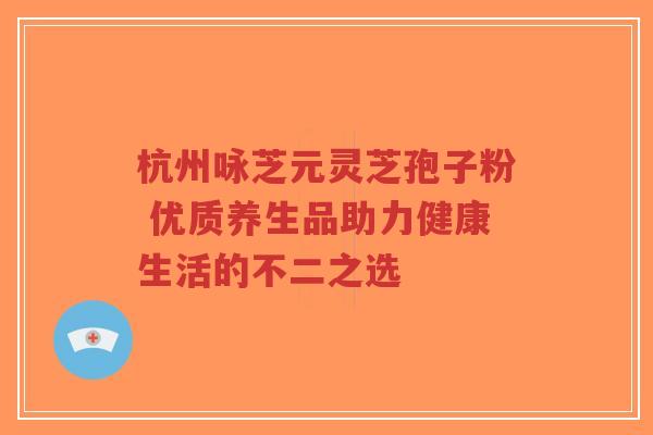 杭州咏芝元灵芝孢子粉 优质养生品助力健康生活的不二之选-第1张图片-超越