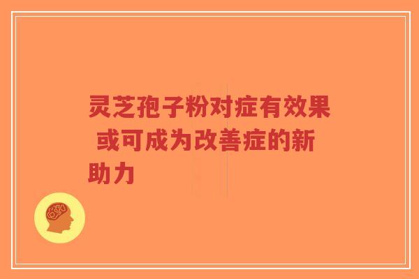 灵芝孢子粉对症有效果 或可成为改善症的新助力-第1张图片-超越 灵芝孢子粉对症有效果 或可成为改善症的新助力-第1张图片-超越