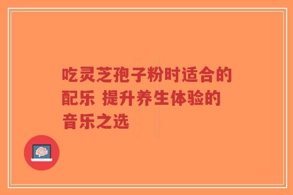 吃灵芝孢子粉时适合的配乐 提升养生体验的音乐之选-第1张图片-超越