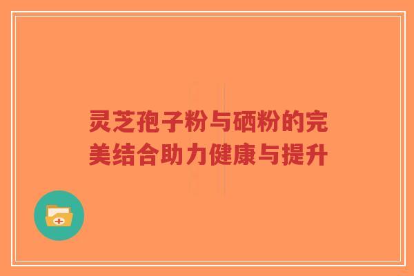 灵芝孢子粉与硒粉的完美结合助力健康与提升-第1张图片-超越 灵芝孢子粉与硒粉的完美结合助力健康与提升-第1张图片-超越