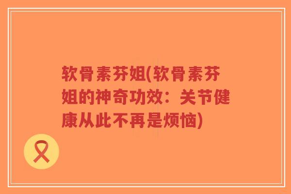 软骨素芬姐(软骨素芬姐的神奇功效:关节健康从此不再是烦恼)-第1张图片-超越 软骨素芬姐(软骨素芬姐的神奇功效:关节健康从此不再是烦恼)-第1张图片-超越