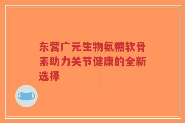 东营广元生物氨糖软骨素助力关节健康的全新选择-第1张图片-超越 东营广元生物氨糖软骨素助力关节健康的全新选择-第1张图片-超越