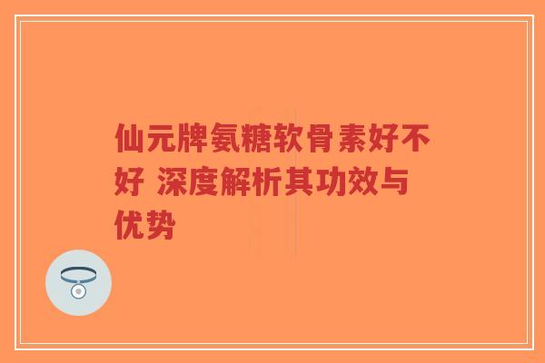 仙元牌氨糖软骨素好不好 深度解析其功效与优势-第1张图片-超越 仙元牌氨糖软骨素好不好 深度解析其功效与优势-第1张图片-超越