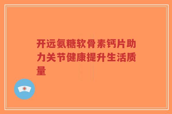 开远氨糖软骨素钙片助力关节健康提升生活质量-第1张图片-超越 开远氨糖软骨素钙片助力关节健康提升生活质量-第1张图片-超越