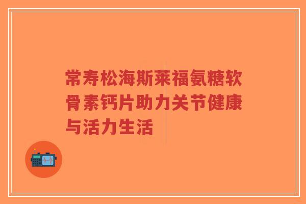 常寿松海斯莱福氨糖软骨素钙片助力关节健康与活力生活-第1张图片-超越 常寿松海斯莱福氨糖软骨素钙片助力关节健康与活力生活-第1张图片-超越