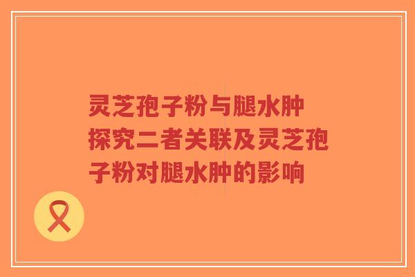 灵芝孢子粉与腿水肿 探究二者关联及灵芝孢子粉对腿水肿的影响-第1张图片-超越