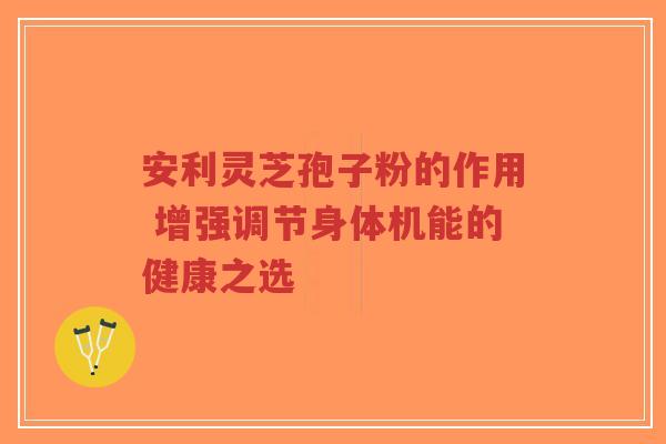 安利灵芝孢子粉的作用 增强调节身体机能的健康之选-第1张图片-超越