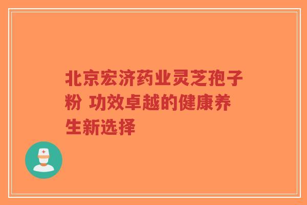 北京宏济药业灵芝孢子粉 功效卓越的健康养生新选择-第1张图片-超越