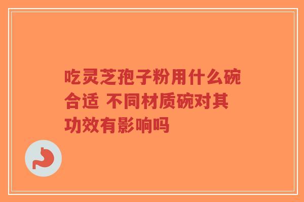 吃灵芝孢子粉用什么碗合适 不同材质碗对其功效有影响吗-第1张图片-超越 吃灵芝孢子粉用什么碗合适 不同材质碗对其功效有影响吗-第1张图片-超越