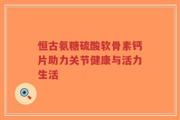 恒古氨糖硫酸软骨素钙片助力关节健康与活力生活-第1张图片-超越