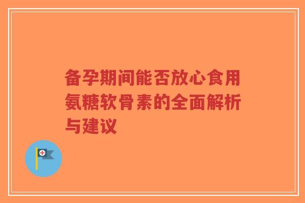 备孕期间能否放心食用氨糖软骨素的全面解析与建议-第1张图片-超越