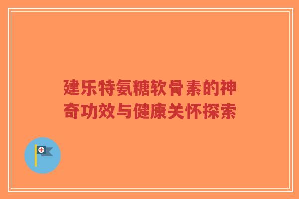 建乐特氨糖软骨素的神奇功效与健康关怀探索-第1张图片-超越