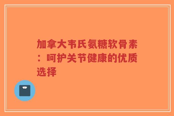加拿大韦氏氨糖软骨素：呵护关节健康的优质选择-第1张图片-超越