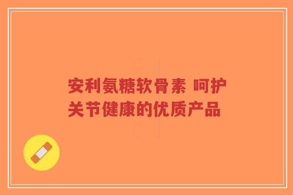 安利氨糖软骨素 呵护关节健康的优质产品-第1张图片-超越
