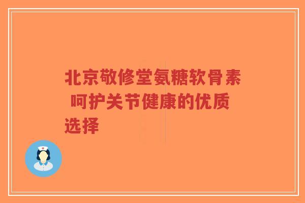 北京敬修堂氨糖软骨素 呵护关节健康的优质选择-第1张图片-超越