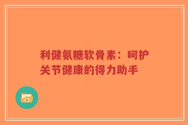 利健氨糖软骨素：呵护关节健康的得力助手-第1张图片-超越