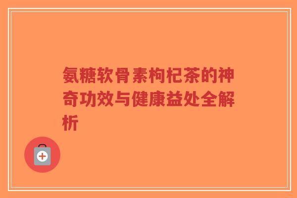 氨糖软骨素枸杞茶的神奇功效与健康益处全解析-第1张图片-超越 氨糖软骨素枸杞茶的神奇功效与健康益处全解析-第1张图片-超越