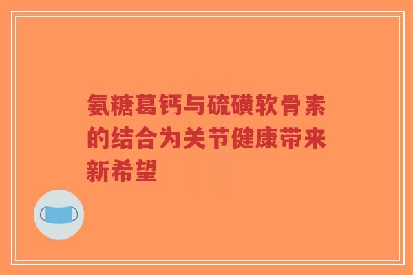 氨糖葛钙与硫磺软骨素的结合为关节健康带来新希望-第1张图片-超越