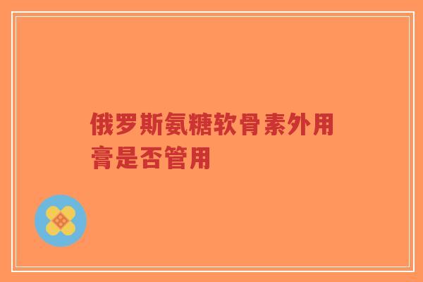 俄罗斯氨糖软骨素外用膏是否管用-第1张图片-超越