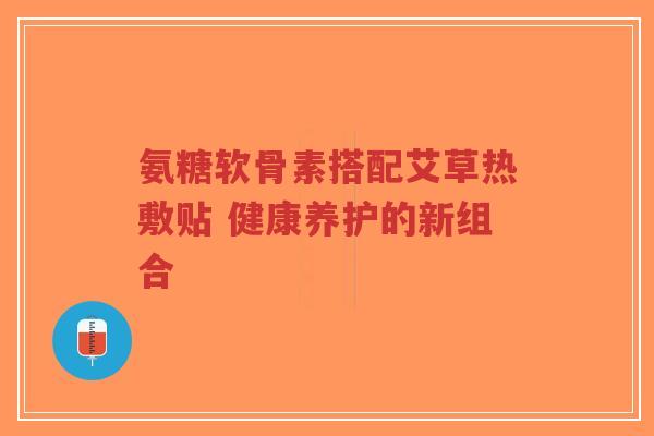 氨糖软骨素搭配艾草热敷贴 健康养护的新组合-第1张图片-超越 氨糖软骨素搭配艾草热敷贴 健康养护的新组合-第1张图片-超越