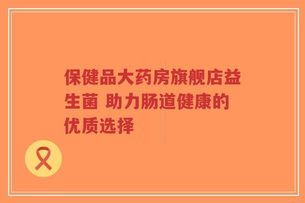 保健品大药房旗舰店益生菌 助力肠道健康的优质选择-第1张图片-超越 保健品大药房旗舰店益生菌 助力肠道健康的优质选择-第1张图片-超越