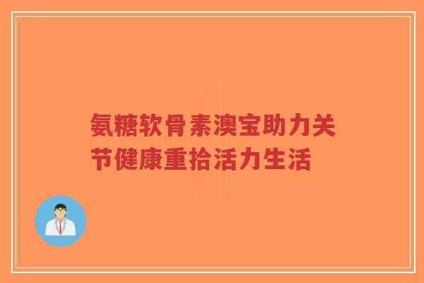 氨糖软骨素澳宝助力关节健康重拾活力生活-第1张图片-超越