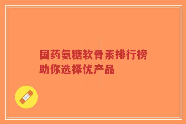国药氨糖软骨素排行榜助你选择优产品-第1张图片-超越 国药氨糖软骨素排行榜助你选择优产品-第1张图片-超越