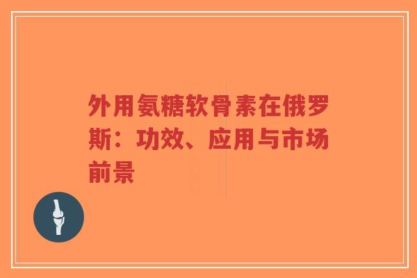 外用氨糖软骨素在俄罗斯：功效、应用与市场前景-第1张图片-超越