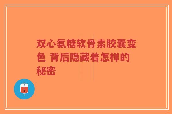 双心氨糖软骨素胶囊变色 背后隐藏着怎样的秘密-第1张图片-超越