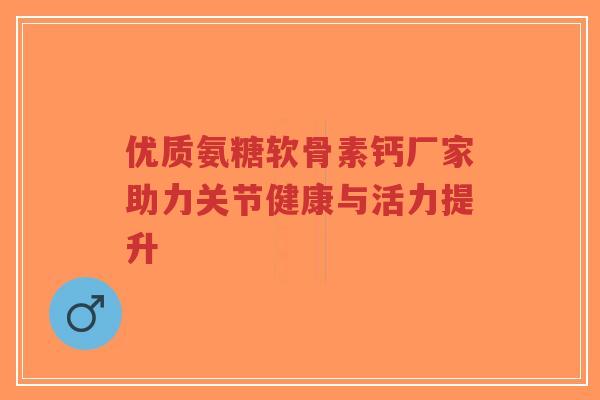 优质氨糖软骨素钙厂家助力关节健康与活力提升-第1张图片-超越