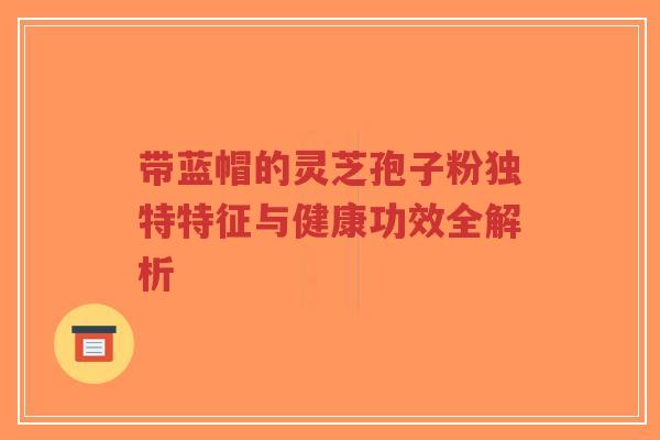 带蓝帽的灵芝孢子粉独特特征与健康功效全解析-第1张图片-超越 带蓝帽的灵芝孢子粉独特特征与健康功效全解析-第1张图片-超越
