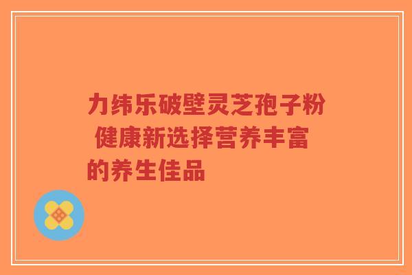 力纬乐破壁灵芝孢子粉 健康新选择营养丰富的养生佳品-第1张图片-超越 力纬乐破壁灵芝孢子粉 健康新选择营养丰富的养生佳品-第1张图片-超越