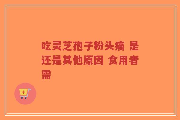 吃灵芝孢子粉头痛 是还是其他原因 食用者需-第1张图片-超越