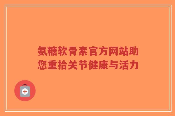 氨糖软骨素官方网站助您重拾关节健康与活力-第1张图片-超越