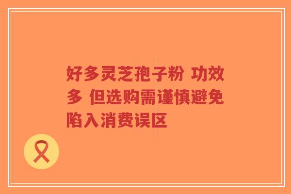 好多灵芝孢子粉 功效多 但选购需谨慎避免陷入消费误区-第1张图片-超越 好多灵芝孢子粉 功效多 但选购需谨慎避免陷入消费误区-第1张图片-超越