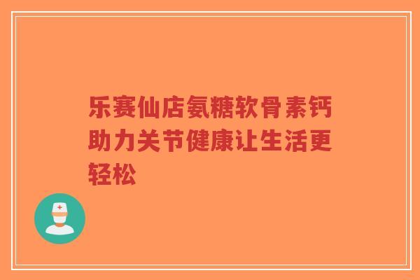 乐赛仙店氨糖软骨素钙助力关节健康让生活更轻松-第1张图片-超越 乐赛仙店氨糖软骨素钙助力关节健康让生活更轻松-第1张图片-超越