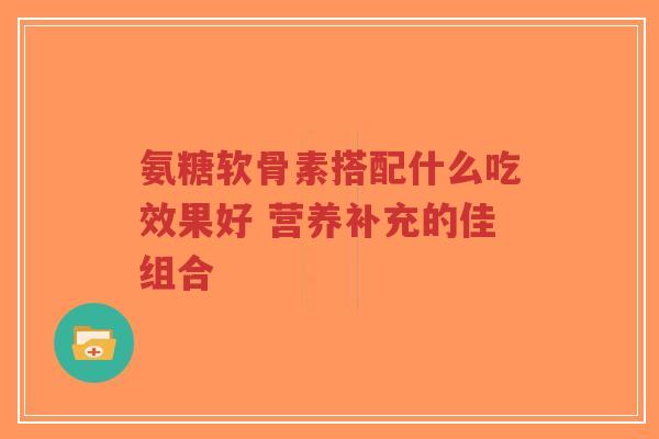 氨糖软骨素搭配什么吃效果好 营养补充的佳组合-第1张图片-超越 氨糖软骨素搭配什么吃效果好 营养补充的佳组合-第1张图片-超越