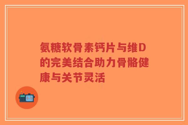 氨糖软骨素钙片与维D的完美结合助力骨骼健康与关节灵活-第1张图片-超越 氨糖软骨素钙片与维D的完美结合助力骨骼健康与关节灵活-第1张图片-超越
