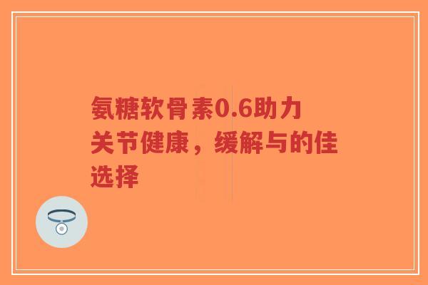 氨糖软骨素0.6助力关节健康,缓解与的佳选择-第1张图片-超越 氨糖软骨素0.6助力关节健康,缓解与的佳选择-第1张图片-超越