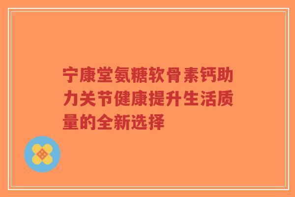 宁康堂氨糖软骨素钙助力关节健康提升生活质量的全新选择-第1张图片-超越
