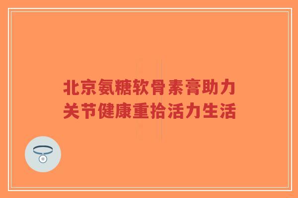 北京氨糖软骨素膏助力关节健康重拾活力生活-第1张图片-超越