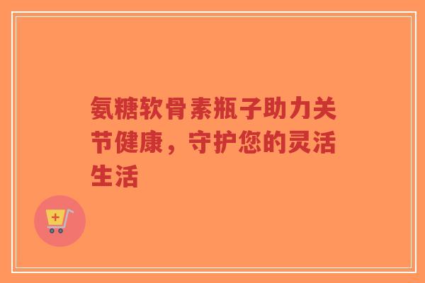 氨糖软骨素瓶子助力关节健康,守护您的灵活生活-第1张图片-超越 氨糖软骨素瓶子助力关节健康,守护您的灵活生活-第1张图片-超越