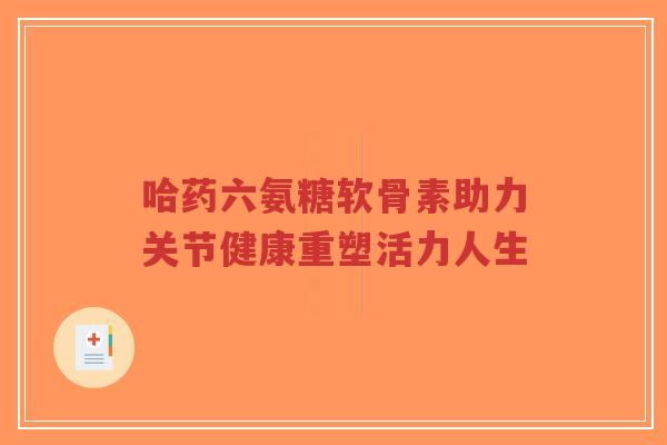 哈药六氨糖软骨素助力关节健康重塑活力人生-第1张图片-超越