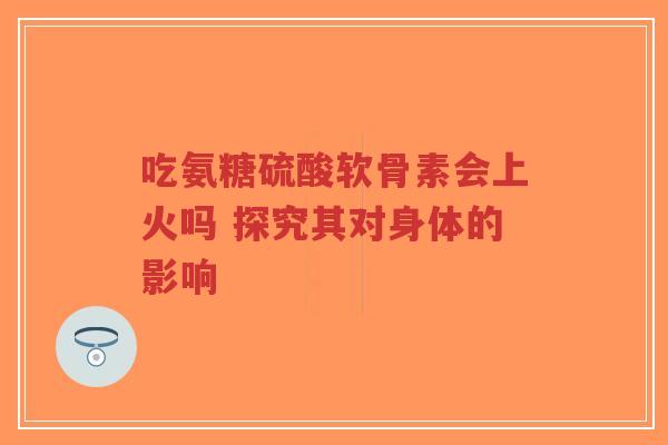 吃氨糖硫酸软骨素会上火吗 探究其对身体的影响-第1张图片-超越
