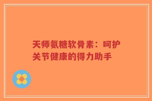天师氨糖软骨素：呵护关节健康的得力助手-第1张图片-超越