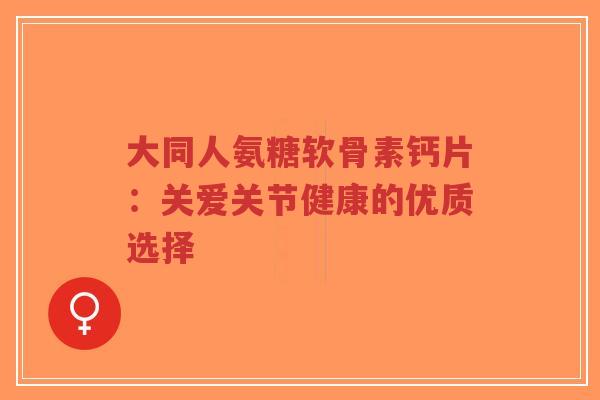 大同人氨糖软骨素钙片：关爱关节健康的优质选择-第1张图片-超越