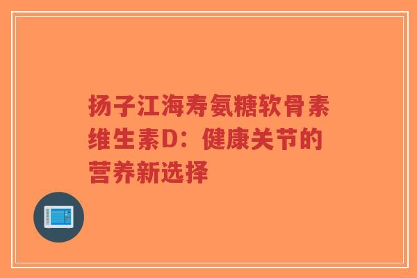 扬子江海寿氨糖软骨素维生素D：健康关节的营养新选择-第1张图片-超越