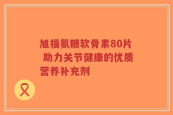 旭福氨糖软骨素80片 助力关节健康的优质营养补充剂-第1张图片-超越 旭福氨糖软骨素80片 助力关节健康的优质营养补充剂-第1张图片-超越
