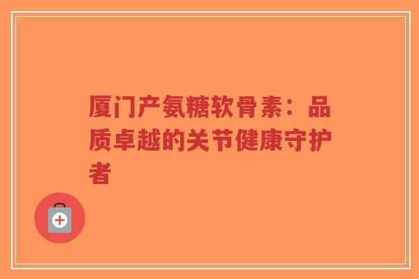 厦门产氨糖软骨素:品质卓越的关节健康守护者-第1张图片-超越 厦门产氨糖软骨素:品质卓越的关节健康守护者-第1张图片-超越
